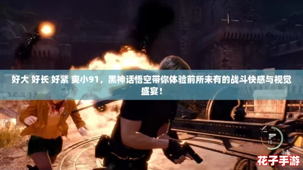 好大 好长 好紧 爽小91，黑神话悟空带你体验前所未有的战斗快感与视觉盛宴！