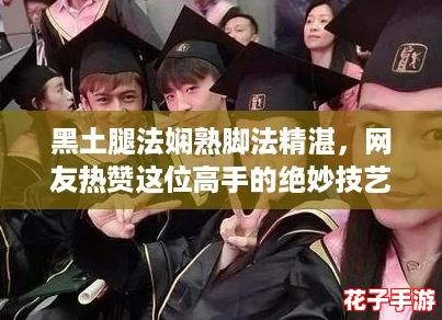 黑土腿法娴熟脚法精湛,网友热赞这位高手的绝妙技艺与精彩表现! 黑土腿法娴熟脚法精湛,网友热赞这位高手的绝妙技艺与精彩表现!