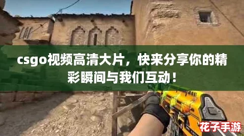 csgo视频高清大片，快来分享你的精彩瞬间与我们互动！