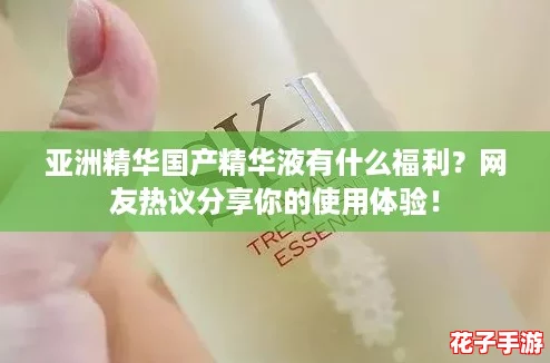 亚洲精华国产精华液有什么福利？网友热议分享你的使用体验！