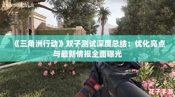 《三角洲行动》双子测试深度总结：优化亮点与最新情报全面曝光