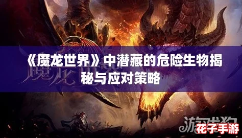 《魔龙世界》中潜藏的危险生物揭秘与应对策略