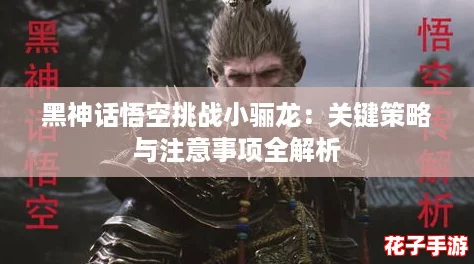 黑神话悟空挑战小骊龙:关键策略与注意事项全解析 黑神话悟空挑战小骊龙:关键策略与注意事项全解析