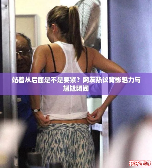 站着从后面是不是要紧?网友热议背影魅力与尴尬瞬间 站着从后面是不是要紧?网友热议背影魅力与尴尬瞬间