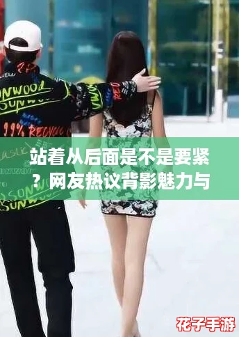 站着从后面是不是要紧?网友热议背影魅力与尴尬瞬间 站着从后面是不是要紧?网友热议背影魅力与尴尬瞬间