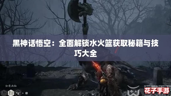 黑神话悟空:全面解锁水火篮获取秘籍与技巧大全 黑神话悟空:全面解锁水火篮获取秘籍与技巧大全