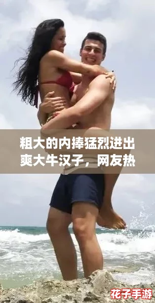 粗大的内捧猛烈进出爽大牛汉子，网友热议：你们怎么看这种激情瞬间？