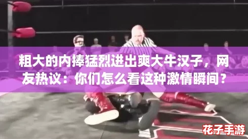 粗大的内捧猛烈进出爽大牛汉子，网友热议：你们怎么看这种激情瞬间？