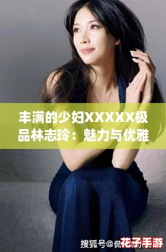 丰满的少妇XXXXX极品林志玲：魅力与优雅并存，令人心动不已！
