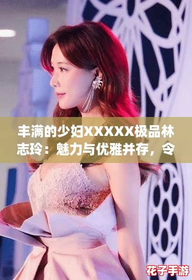 丰满的少妇XXXXX极品林志玲：魅力与优雅并存，令人心动不已！