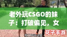 老外玩CSGO的妹子：打破偏见，女生同样能在枪战中闪耀！