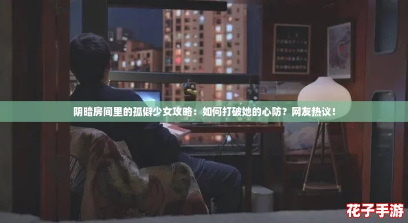 阴暗房间里的孤僻少女攻略：如何打破她的心防？网友热议！