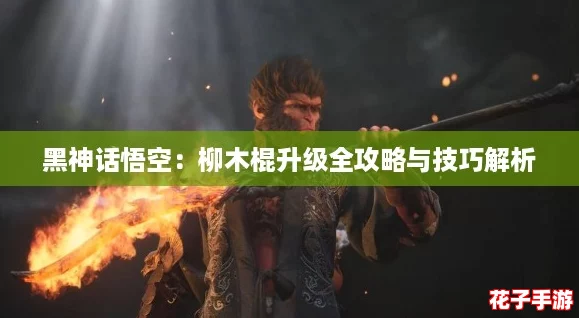 黑神话悟空:柳木棍升级全攻略与技巧解析 黑神话悟空:柳木棍升级全攻略与技巧解析