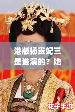 港版杨贵妃三是谁演的？她如何重塑经典角色引发热议