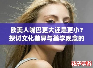 欧美人嘴巴更大还是更小？探讨文化差异与美学观念的影响！