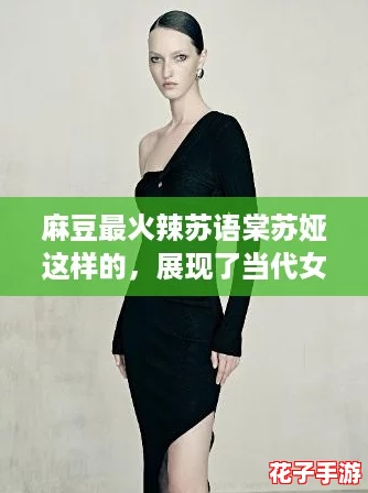 麻豆最火辣苏语棠苏娅这样的，展现了当代女性的魅力与自信
