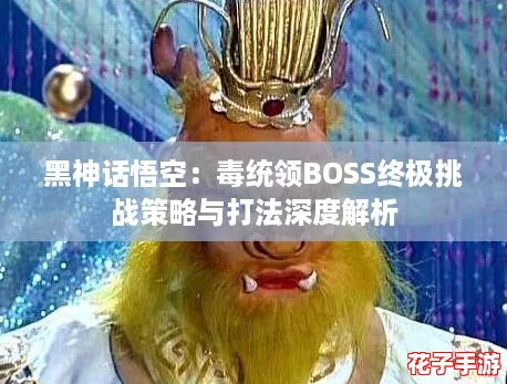 黑神话悟空:毒统领BOSS终极挑战策略与打法深度解析 黑神话悟空:毒统领BOSS终极挑战策略与打法深度解析