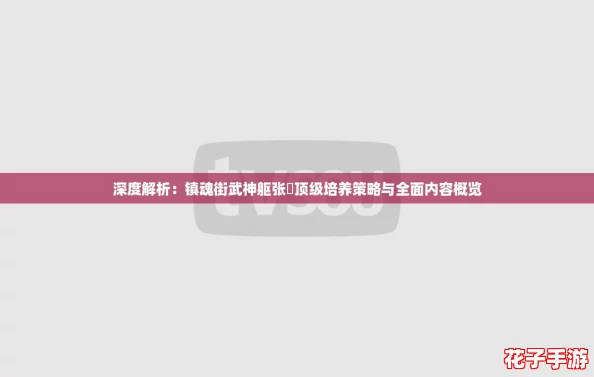 深度解析：镇魂街武神躯张郃顶级培养策略与全面内容概览