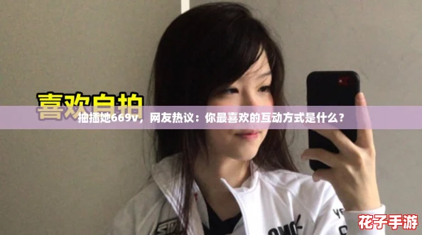 抽插她669v,网友热议:你最喜欢的互动方式是什么? 抽插她669v,网友热议:你最喜欢的互动方式是什么?