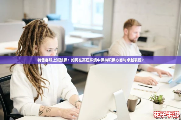销售客服上班跳弹:如何在高压环境中保持积极心态与卓越表现? 销售客服上班跳弹:如何在高压环境中保持积极心态与卓越表现?