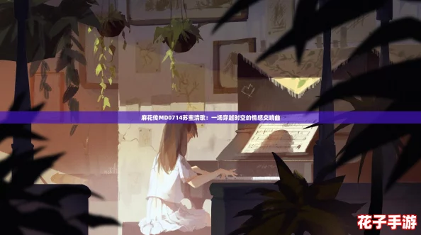 麻花传MD0714苏蜜清歌：一场穿越时空的情感交响曲