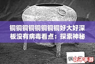 铜铜铜铜铜铜铜铜好大好深板没有病毒看点：探索神秘材料的无限可能与应用