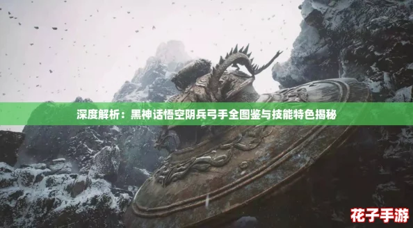 深度解析：黑神话悟空阴兵弓手全图鉴与技能特色揭秘