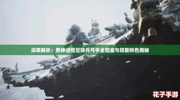 深度解析：黑神话悟空阴兵弓手全图鉴与技能特色揭秘