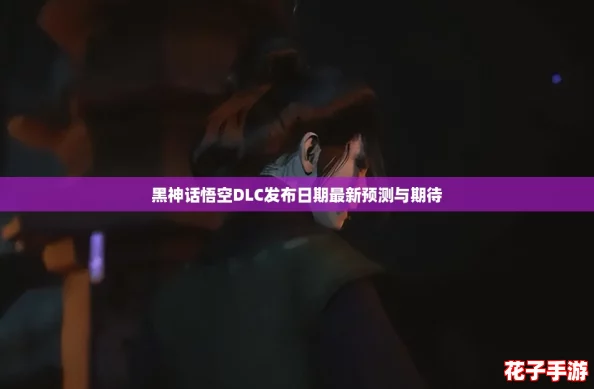 黑神话悟空DLC发布日期最新预测与期待