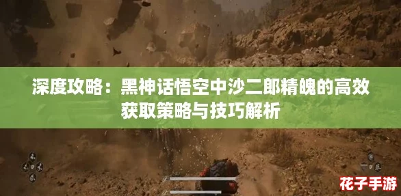 深度攻略：黑神话悟空中沙二郎精魄的高效获取策略与技巧解析