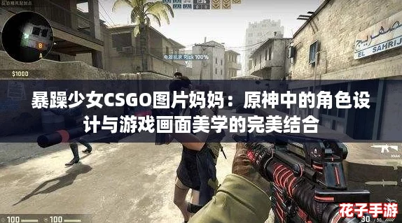 暴躁少女CSGO图片妈妈：原神中的角色设计与游戏画面美学的完美结合