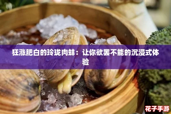 狂涨肥白的玲珑肉蚌:让你欲罢不能的沉浸式体验 狂涨肥白的玲珑肉蚌:让你欲罢不能的沉浸式体验