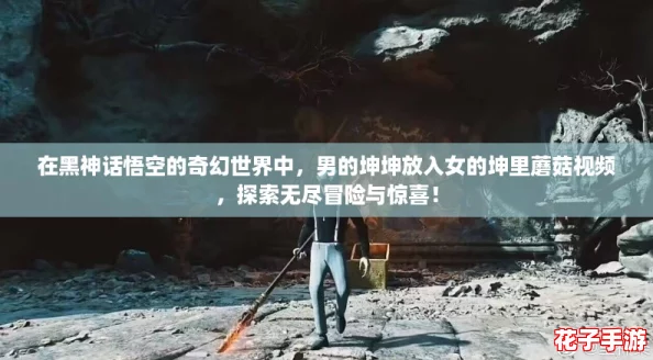 在黑神话悟空的奇幻世界中，男的坤坤放入女的坤里蘑菇视频，探索无尽冒险与惊喜！