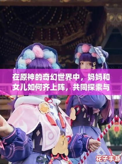 在原神的奇幻世界中，妈妈和女儿如何齐上阵，共同探索与冒险，实现亲子间的深厚羁绊