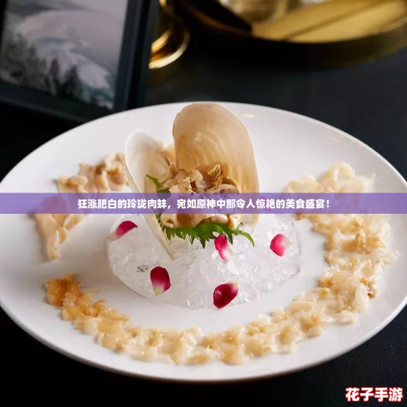 狂涨肥白的玲珑肉蚌，宛如原神中那令人惊艳的美食盛宴！