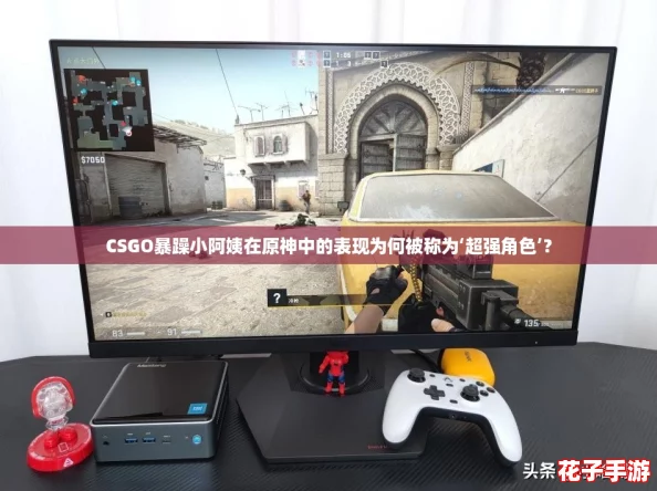 CSGO暴躁小阿姨在原神中的表现为何被称为‘超强角色’？
