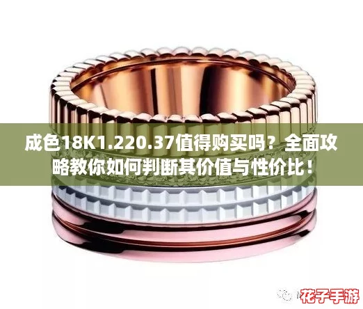 成色18K1.220.37值得购买吗？全面攻略教你如何判断其价值与性价比！