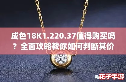 成色18K1.220.37值得购买吗?全面攻略教你如何判断其价值与性价比! 成色18K1.220.37值得购买吗?全面攻略教你如何判断其价值与性价比!