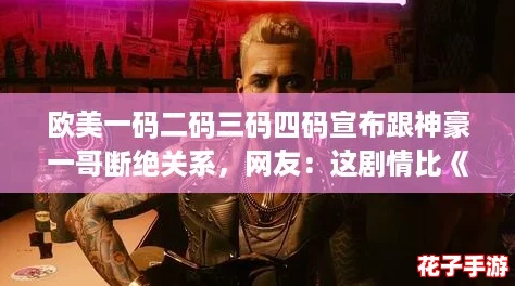欧美一码二码三码四码宣布跟神豪一哥断绝关系,网友:这剧情比《赛博朋克2077》还精彩 欧美一码二码三码四码宣布跟神豪一哥断绝关系,网友:这剧情比《赛博朋克2077》还精彩
