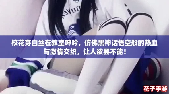 校花穿白丝在教室呻吟，仿佛黑神话悟空般的热血与激情交织，让人欲罢不能！