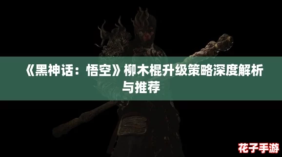 《黑神话：悟空》柳木棍升级策略深度解析与推荐