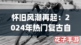 怀旧风潮再起:2024年热门复古自行车闯关游戏大盘点 怀旧风潮再起:2024年热门复古自行车闯关游戏大盘点