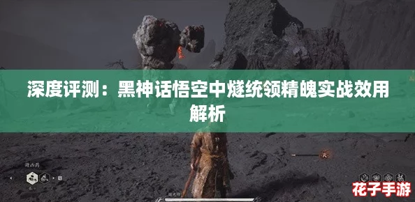 深度评测：黑神话悟空中燧统领精魄实战效用解析