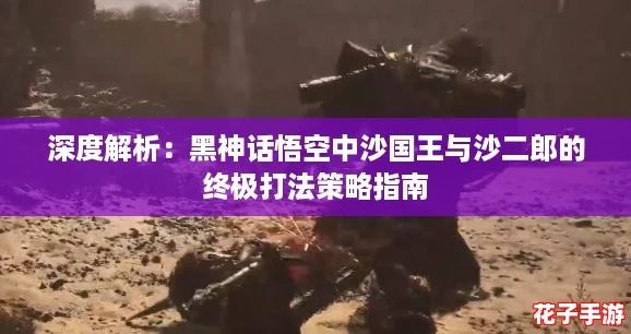 深度解析：黑神话悟空中沙国王与沙二郎的终极打法策略指南