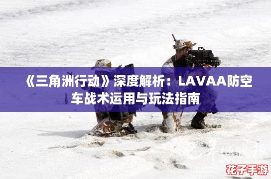 《三角洲行动》深度解析：LAVAA防空车战术运用与玩法指南