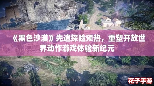《黑色沙漠》先遣探险预热，重塑开放世界动作游戏体验新纪元