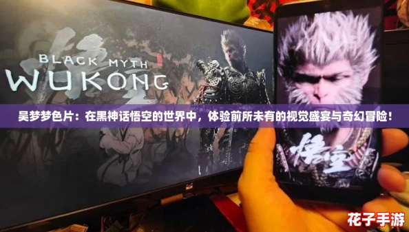 吴梦梦色片：在黑神话悟空的世界中，体验前所未有的视觉盛宴与奇幻冒险！