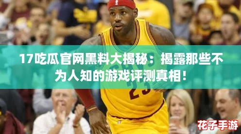17吃瓜官网黑料大揭秘：揭露那些不为人知的游戏评测真相！