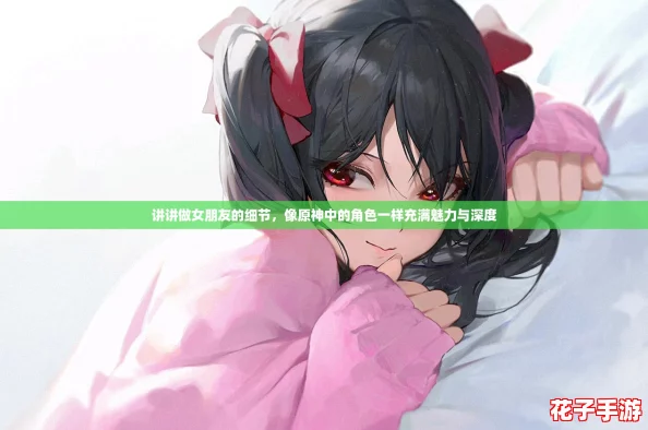 讲讲做女朋友的细节，像原神中的角色一样充满魅力与深度