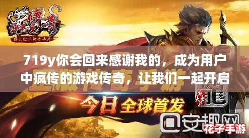 719y你会回来感谢我的，成为用户中疯传的游戏传奇，让我们一起开启冒险之旅！